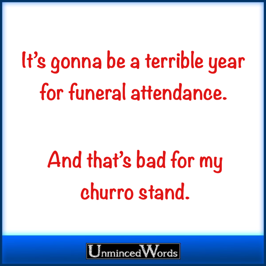 It’s gonna be a terrible year for funeral attendance. And that’s bad for my churro stand.